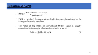 Definition of PAPR
• PAPR=
Peak instantaneous power
Average power
.
• PAPR is calculated from the peak amplitude of the waveform divided by the
average value of the waveform.
• The value of the PAPR of conventional OFDM signal is directly
proportional to the number of subcarriers N and is given by
𝑃𝐴𝑃𝑅𝑚𝑎𝑥. 𝑑𝐵 = 10 log 𝑁 (3)
11
 