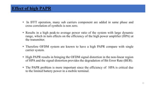 • In IFFT operation, many sub carriers component are added in same phase and
cross correlation of symbols is non zero.
• Results in a high peak-to average power ratio of the system with large dynamic
range, which in turn effects on the efficiency of the high power amplifier (HPA) at
the transmitter.
• Therefore OFDM system are known to have a high PAPR compare with single
carrier system.
• High PAPR results in bringing the OFDM signal distortion in the non-linear region
of HPA and the signal distortion provides the degradation of Bit Error Rate (BER).
• The PAPR problem is more important since the efficiency of HPA is critical due
to the limited battery power in a mobile terminal.
Effect of high PAPR
12
 