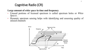 Cognitive Radio (CR)
1
Large amount of white space in time and frequency
• Unused portions of licensed spectrum is called spectrum holes or White
Spaces.
• Dynamic spectrum sensing helps with identifying and assessing quality of
unused channels
 