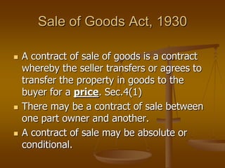 Sale of Goods Act, 1930
 A contract of sale of goods is a contract
whereby the seller transfers or agrees to
transfer the property in goods to the
buyer for a price. Sec.4(1)
 There may be a contract of sale between
one part owner and another.
 A contract of sale may be absolute or
conditional.
 