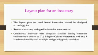 Layout plan for an insectary
• The layout plan for need based insectaries should be designed
accordingly for
• Research insectary having reliable environment control
• Commercial insectary with adequate facilities having optimum
environmental control of 27± 2 degree Celcius temperature with 60± 5
% relative humidity and also light and good hygienic conditions.
 