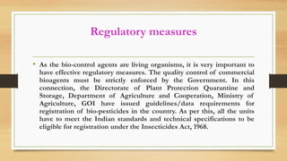 Regulatory measures
• As the bio-control agents are living organisms, it is very important to
have effective regulatory measures. The quality control of commercial
bioagents must be strictly enforced by the Government. In this
connection, the Directorate of Plant Protection Quarantine and
Storage, Department of Agriculture and Cooperation, Ministry of
Agriculture, GOI have issued guidelines/data requirements for
registration of bio-pesticides in the country. As per this, all the units
have to meet the Indian standards and technical specifications to be
eligible for registration under the Insecticides Act, 1968.
 