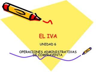 EL IVA
         UNIDAD 6

OPERACIONES ADMINISTRATIVAS
       DE COMPRAVENTA.
 