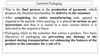 Garment Packaging
• This is the final process in the production of garments, which
prepares the finished merchandise for delivery to the customer.
• After completing the entire manufacturing task, apparel is
required to be packed. After packing, it is placed in cartons as per
instructions and then it is stored in a store section before it is
delivered to the respective buyer
• Packaging refers to the container that carries a product. Two basic
objectives of packaging are preventing any damage to the
product during transportation and enhancing the features of the
product to the consumer for a sale of it.
 