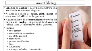 Garment labelling
• Labelling or labeling is describing something in a
word or short phrase or diagram
• A label is a piece of paper, cloth, metal, or
other material affixed to the garment
• A garment label is a communicator between the
buyer and product. A garment label contains
various types of information of that garments,
• Such as
• fiber content
• wash and care instructions
• size of the garment
• brand name.
• product identification,
• Tags
• Advertising
• warnings, and other communication.
 