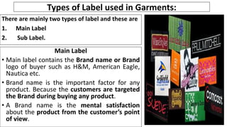 Types of Label used in Garments:
There are mainly two types of label and these are
1. Main Label
2. Sub Label.
Main Label
• Main label contains the Brand name or Brand
logo of buyer such as H&M, American Eagle,
Nautica etc.
• Brand name is the important factor for any
product. Because the customers are targeted
the Brand during buying any product.
• A Brand name is the mental satisfaction
about the product from the customer’s point
of view.
 