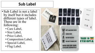 Sub Label
•Sub Label is not a label
by itself but it includes
different types of label.
These are in the
following:
• Care Label,
• Size Label,
• Price Label,
• Composition Label,
• Special Label,
• Flag Label.
 