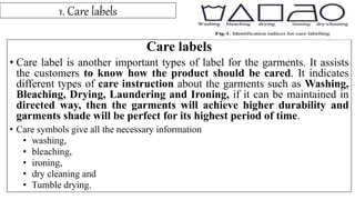 1. Care labels
Care labels
• Care label is another important types of label for the garments. It assists
the customers to know how the product should be cared. It indicates
different types of care instruction about the garments such as Washing,
Bleaching, Drying, Laundering and Ironing, if it can be maintained in
directed way, then the garments will achieve higher durability and
garments shade will be perfect for its highest period of time.
• Care symbols give all the necessary information
• washing,
• bleaching,
• ironing,
• dry cleaning and
• Tumble drying.
 