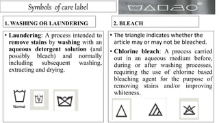 Symbols of care label
1. WASHING OR LAUNDERING
• Laundering: A process intended to
remove stains by washing with an
aqueous detergent solution (and
possibly bleach) and normally
including subsequent washing,
extracting and drying.
2. BLEACH
• The triangle indicates whether the
article may or may not be bleached.
• Chlorine bleach: A process carried
out in an aqueous medium before,
during or after washing processes,
requiring the use of chlorine based
bleaching agent for the purpose of
removing stains and/or improving
whiteness.
 