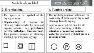 Symbols of care label
3. Dry-cleaning
• The square is the symbol of the
drying process.
• Dry-cleaning: A process for
cleaning textile articles by means of
organic solvents (eg, petroleum,
perchloroethylene, fluorocarbon).
This process consists of cleaning,
washing, spinning and drying.
4. Tumble drying
• The symbol gives information on the
possibility of professional dry or wet
cleaning Tumble drying:
• A process carried out on a textile
article after washing, with the
intention of removing residual
water by treatment with hot air in a
rotating drum
 