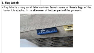 6. Flag Label:
• Flag label is a very small label contains Brands name or Brands logo of the
buyer. It is attached in the side seam of bottom parts of the garments.
 
