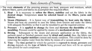 Basic elements of Pressing
• The main elements of the pressing process are heat, pressure and moisture, which
deform fibers, yarns and fabrics to accomplish the required effect.
1. Heat – It is necessary to soften the fibers, stabilize and set the fabric in the
desired shape. Temperature must be selected based on the fibers, yarns and
fabrics.
2. Steam (Moisture) – It is fastest way of transmitting the heat onto the fabric.
Steam and heat are essential to ease the fabric from tension and make the fabric
with adequate flexibility so that it can be moulded to get the required contour.
3. Pressure – It is applied to change the form and increase the durability of the
moulding. Pressure could be applied by means of a mechanical device
4. Drying – Subsequent to the steam and pressure application on the fabric, the
garment panel or finished garment must be dried and cooled; thus, the fabric can
return to its regular moisture content and steady condition. This could be done by
removing the surplus water from the fabric by means of a vacuum action
5. Time – The time period for which the garment is exposed to steam, pressure and
drying depends on the type of fabric being pressed and there will be an optimal
time period for each component.
 