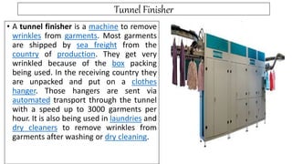 Tunnel Finisher
• A tunnel finisher is a machine to remove
wrinkles from garments. Most garments
are shipped by sea freight from the
country of production. They get very
wrinkled because of the box packing
being used. In the receiving country they
are unpacked and put on a clothes
hanger. Those hangers are sent via
automated transport through the tunnel
with a speed up to 3000 garments per
hour. It is also being used in laundries and
dry cleaners to remove wrinkles from
garments after washing or dry cleaning.
 