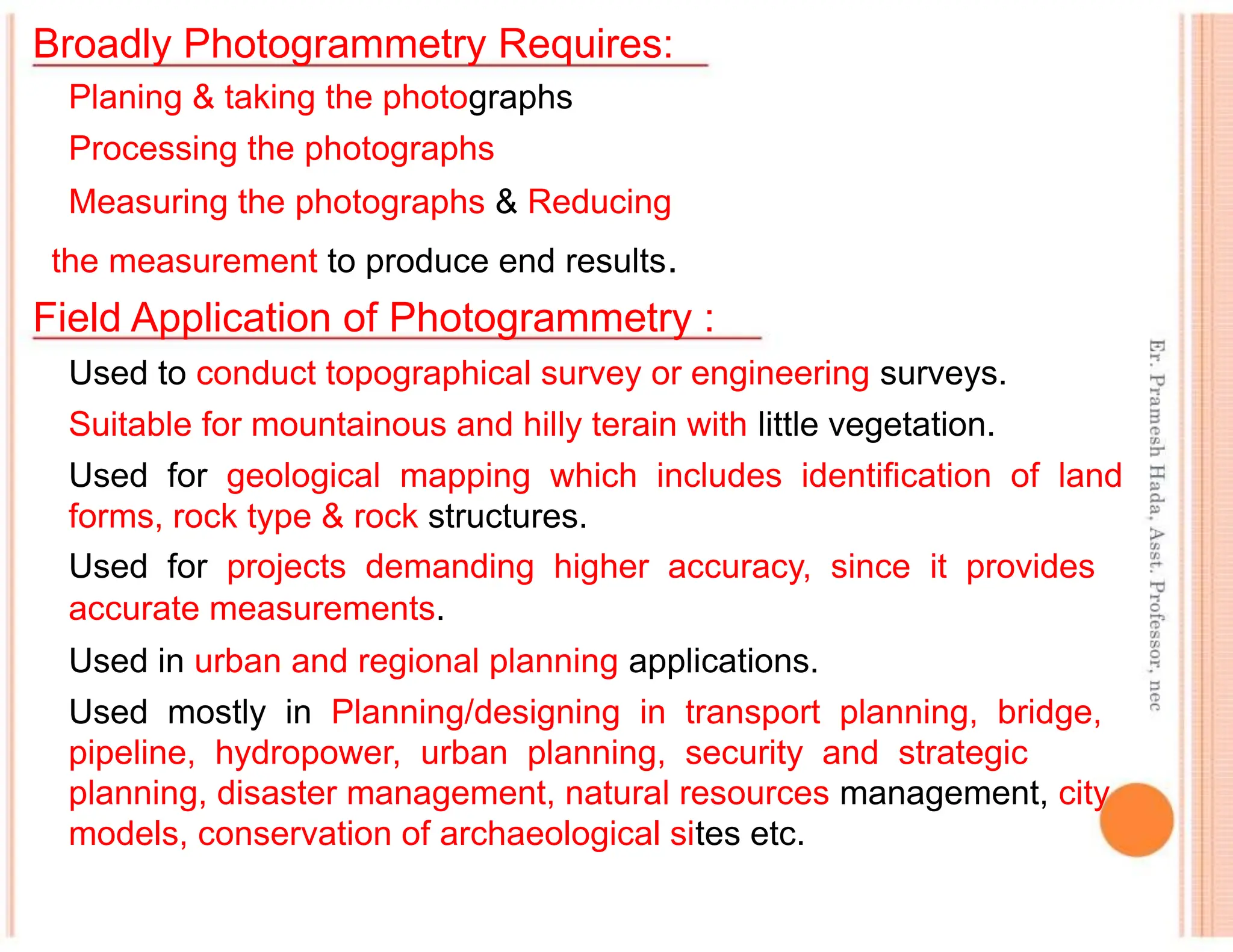 Broadly Photogrammetry Requires:
Planing & taking the photographs
Processing the photographs
Measuring the photographs & Reducing
the measurement to produce end results.
Field Application of Photogrammetry :
Used to conduct topographical survey or engineering surveys.
Suitable for mountainous and hilly terain with little vegetation.
Used for geological mapping which includes identification of land
forms, rock type & rock structures.
Used for projects demanding higher accuracy, since it provides
accurate measurements.
Used in urban and regional planning applications.
Used mostly in Planning/designing in transport planning, bridge,
pipeline, hydropower, urban planning, security and strategic
planning, disaster management, natural resources management, city
models, conservation of archaeological sites etc.
 