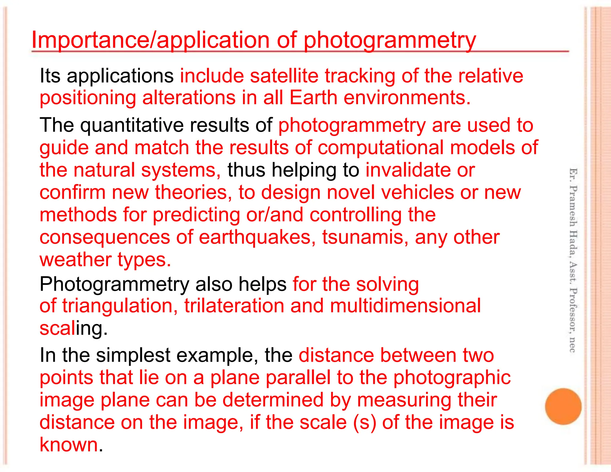 Importance/application of photogrammetry
Its applications include satellite tracking of the relative
positioning alterations in all Earth environments.
The quantitative results of photogrammetry are used to
guide and match the results of computational models of
the natural systems, thus helping to invalidate or
confirm new theories, to design novel vehicles or new
methods for predicting or/and controlling the
consequences of earthquakes, tsunamis, any other
weather types.
Photogrammetry also helps for the solving
of triangulation, trilateration and multidimensional
scaling.
In the simplest example, the distance between two
points that lie on a plane parallel to the photographic
image plane can be determined by measuring their
distance on the image, if the scale (s) of the image is
known.
 