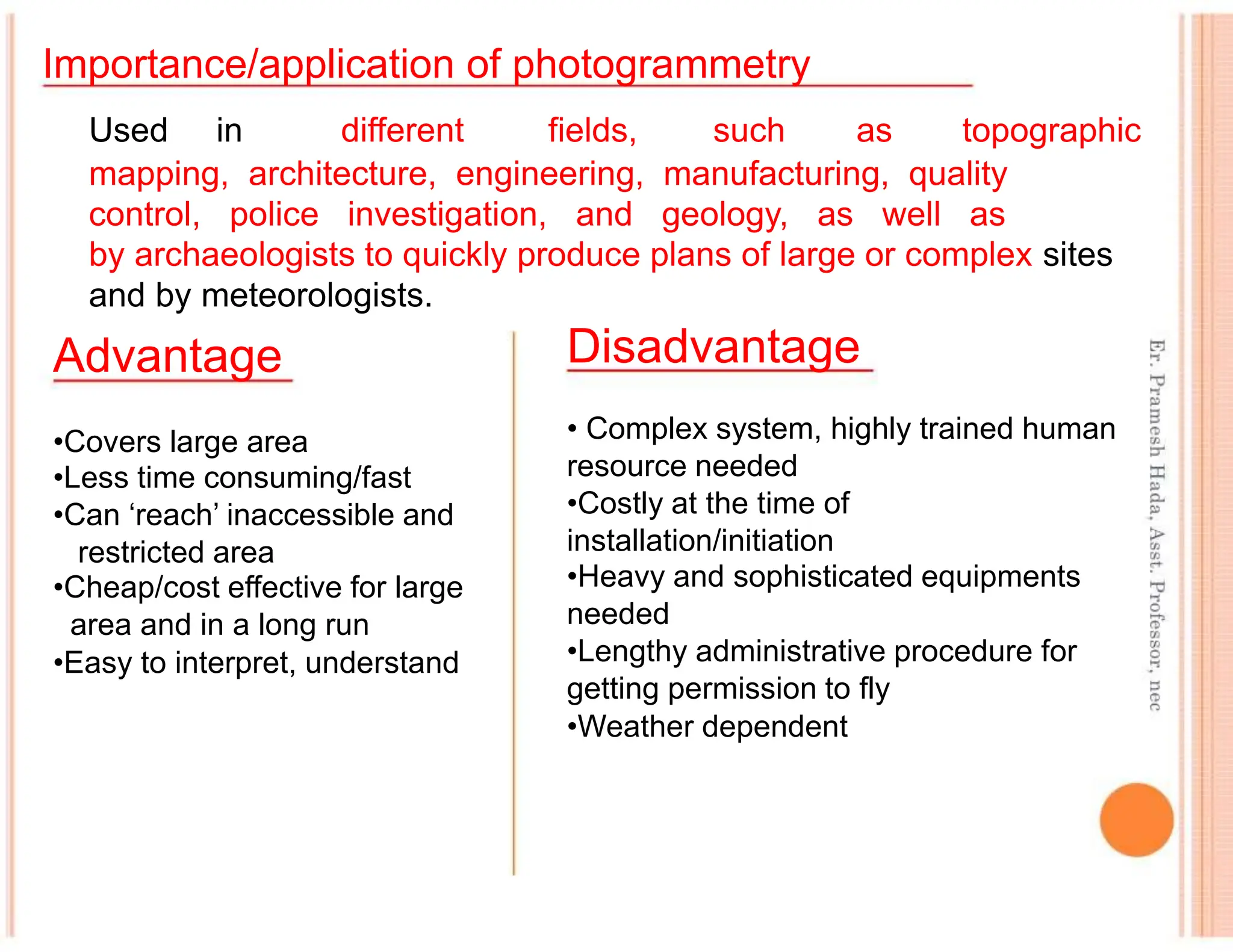 Importance/application of photogrammetry
Used in different fields, such as topographic
mapping, architecture, engineering, manufacturing, quality
control, police investigation, and geology, as well as
by archaeologists to quickly produce plans of large or complex sites
and by meteorologists.
Advantage
•Covers large area
•Less time consuming/fast
•Can ‘reach’ inaccessible and
restricted area
•Cheap/cost effective for large
area and in a long run
•Easy to interpret, understand
Disadvantage
• Complex system, highly trained human
resource needed
•Costly at the time of
installation/initiation
•Heavy and sophisticated equipments
needed
•Lengthy administrative procedure for
getting permission to fly
•Weather dependent
 