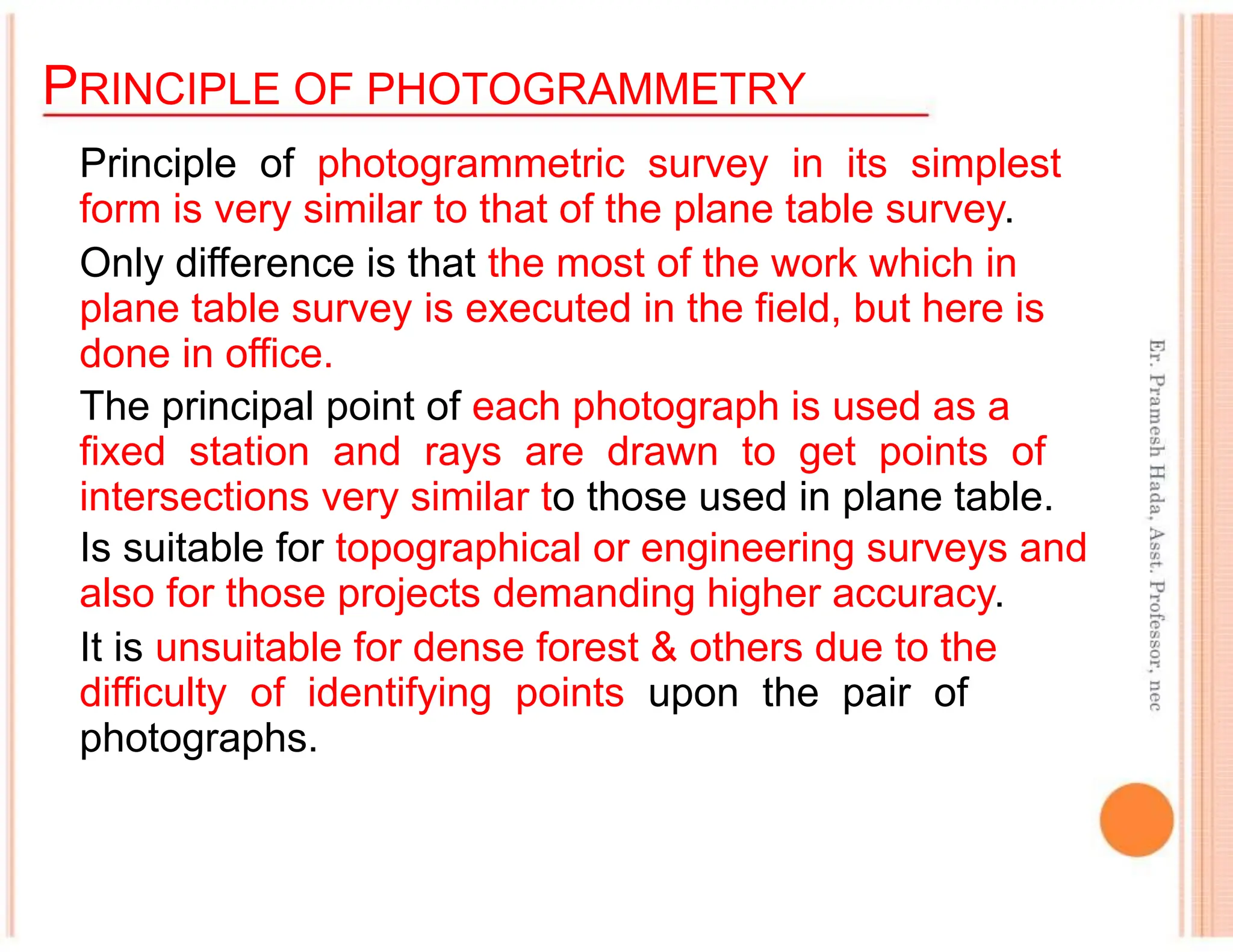 PRINCIPLE OF PHOTOGRAMMETRY
Principle of photogrammetric survey in its simplest
form is very similar to that of the plane table survey.
Only difference is that the most of the work which in
plane table survey is executed in the field, but here is
done in office.
The principal point of each photograph is used as a
fixed station and rays are drawn to get points of
intersections very similar to those used in plane table.
Is suitable for topographical or engineering surveys and
also for those projects demanding higher accuracy.
It is unsuitable for dense forest & others due to the
difficulty of identifying points upon the pair of
photographs.
 