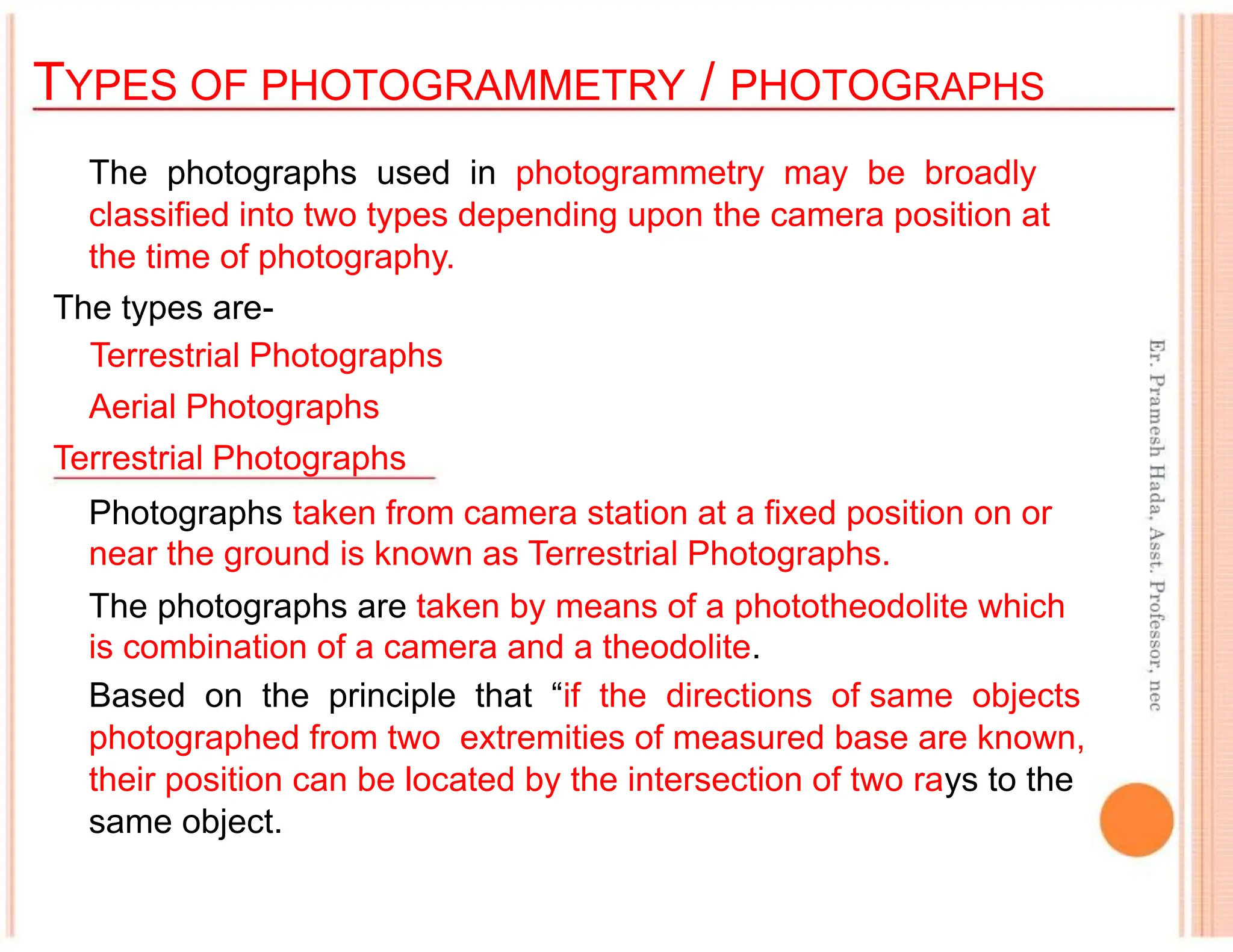 TYPES OF PHOTOGRAMMETRY / PHOTOGRAPHS
The photographs used in photogrammetry may be broadly
classified into two types depending upon the camera position at
the time of photography.
The types are-
Terrestrial Photographs
Aerial Photographs
Terrestrial Photographs
Photographs taken from camera station at a fixed position on or
near the ground is known as Terrestrial Photographs.
The photographs are taken by means of a phototheodolite which
is combination of a camera and a theodolite.
Based on the principle that “if the directions of same objects
photographed from two extremities of measured base are known,
their position can be located by the intersection of two rays to the
same object.
 