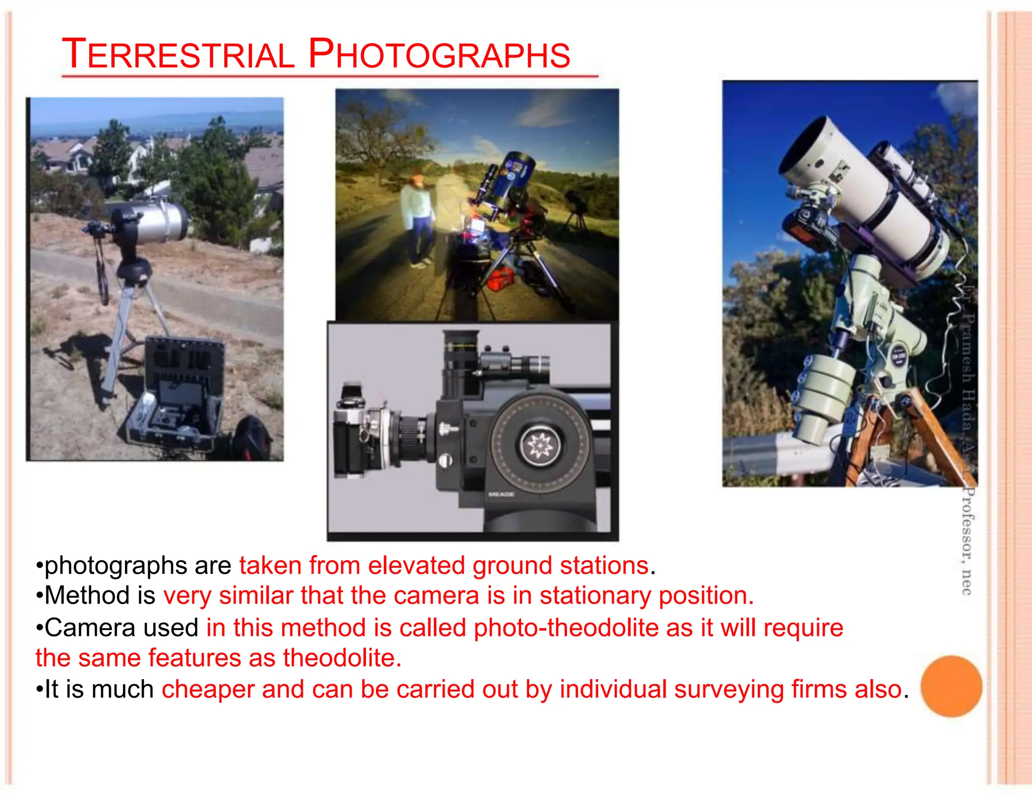 TERRESTRIAL PHOTOGRAPHS
•photographs are taken from elevated ground stations.
•Method is very similar that the camera is in stationary position.
•Camera used in this method is called photo-theodolite as it will require
the same features as theodolite.
•It is much cheaper and can be carried out by individual surveying firms also.
 