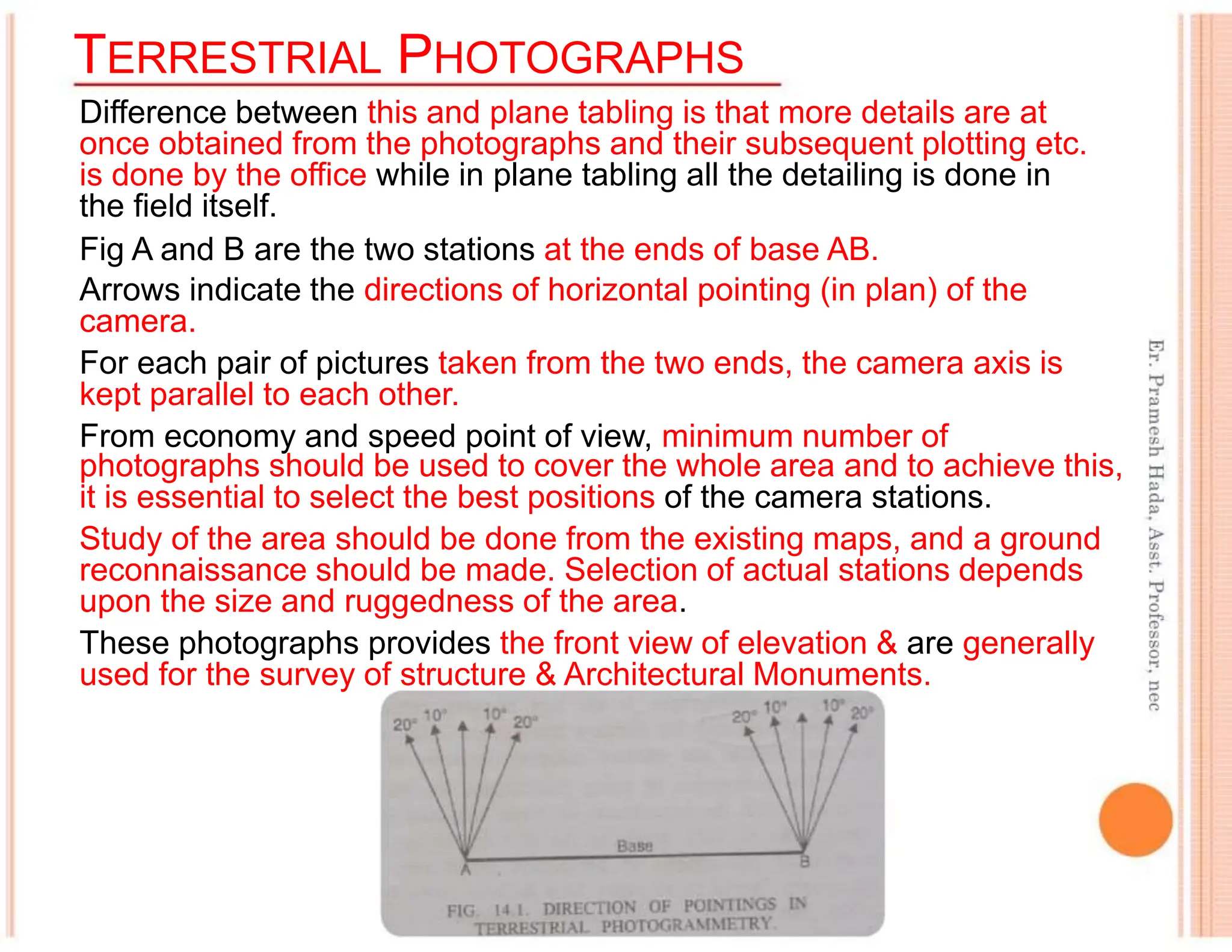 TERRESTRIAL PHOTOGRAPHS
Difference between this and plane tabling is that more details are at
once obtained from the photographs and their subsequent plotting etc.
is done by the office while in plane tabling all the detailing is done in
the field itself.
Fig A and B are the two stations at the ends of base AB.
Arrows indicate the directions of horizontal pointing (in plan) of the
camera.
For each pair of pictures taken from the two ends, the camera axis is
kept parallel to each other.
From economy and speed point of view, minimum number of
photographs should be used to cover the whole area and to achieve this,
it is essential to select the best positions of the camera stations.
Study of the area should be done from the existing maps, and a ground
reconnaissance should be made. Selection of actual stations depends
upon the size and ruggedness of the area.
These photographs provides the front view of elevation & are generally
used for the survey of structure & Architectural Monuments.
 