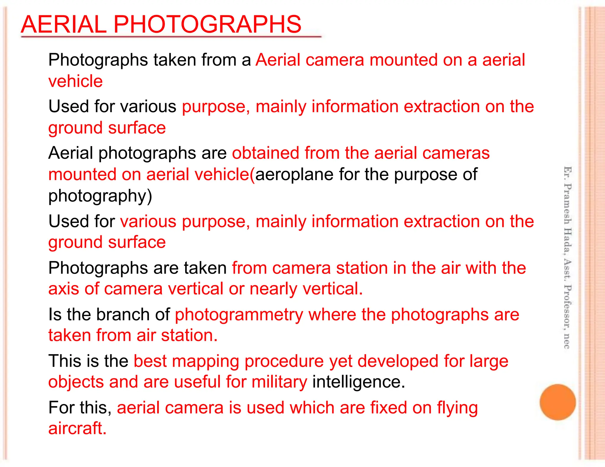 AERIAL PHOTOGRAPHS
Photographs taken from a Aerial camera mounted on a aerial
vehicle
Used for various purpose, mainly information extraction on the
ground surface
Aerial photographs are obtained from the aerial cameras
mounted on aerial vehicle(aeroplane for the purpose of
photography)
Used for various purpose, mainly information extraction on the
ground surface
Photographs are taken from camera station in the air with the
axis of camera vertical or nearly vertical.
Is the branch of photogrammetry where the photographs are
taken from air station.
This is the best mapping procedure yet developed for large
objects and are useful for military intelligence.
For this, aerial camera is used which are fixed on flying
aircraft.
 