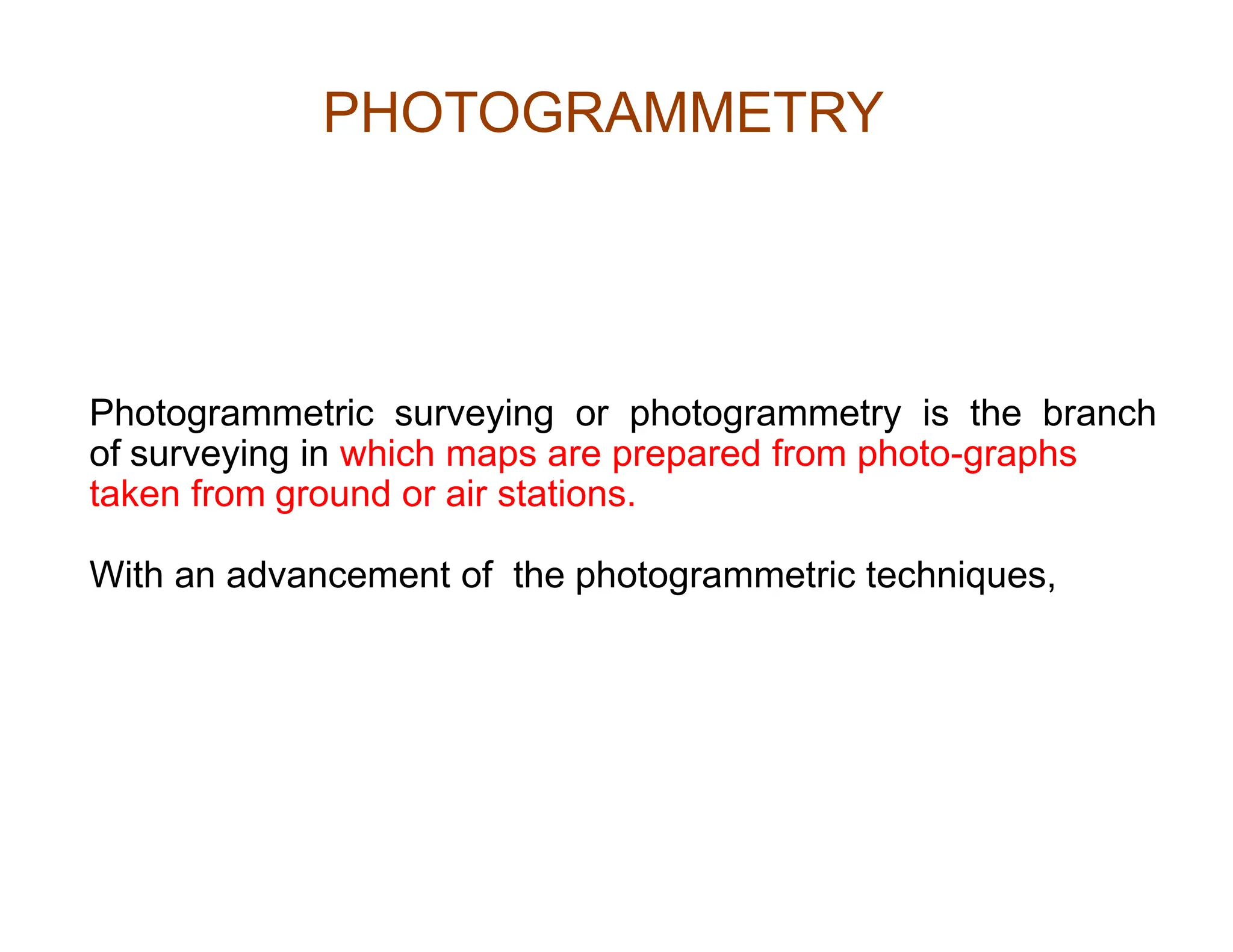 Photogrammetric surveying or photogrammetry is the branch
of surveying in which maps are prepared from photo-graphs
taken from ground or air stations.
With an advancement of the photogrammetric techniques,
PHOTOGRAMMETRY
 