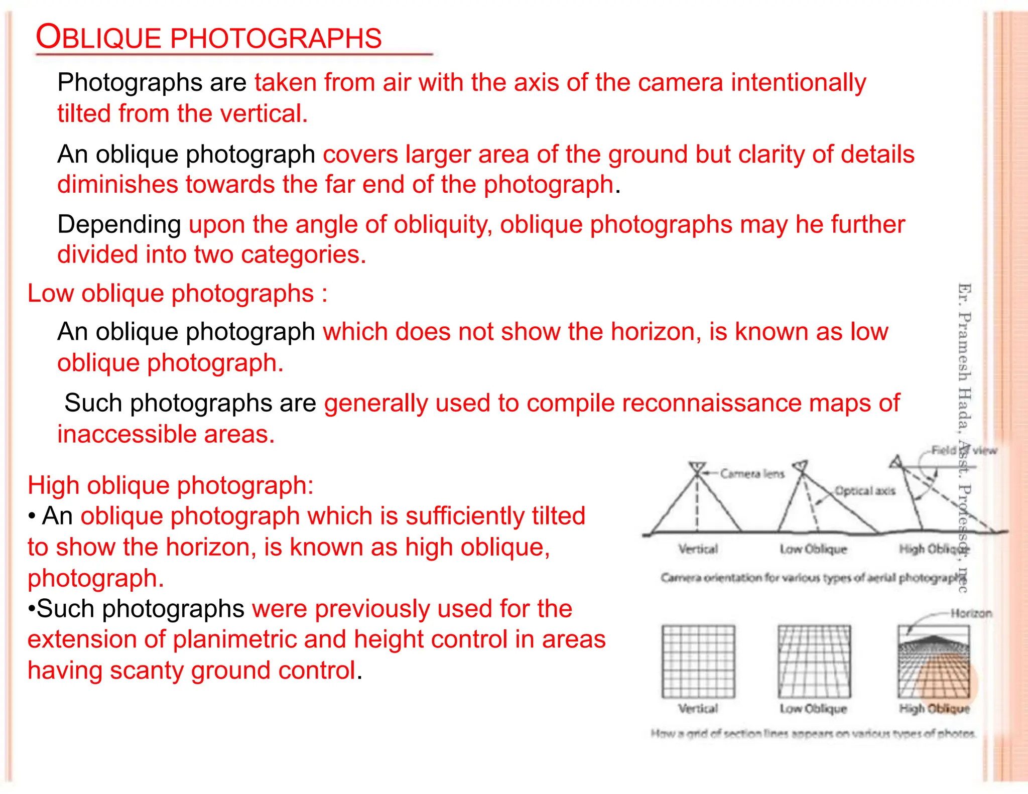 OBLIQUE PHOTOGRAPHS
Photographs are taken from air with the axis of the camera intentionally
tilted from the vertical.
An oblique photograph covers larger area of the ground but clarity of details
diminishes towards the far end of the photograph.
Depending upon the angle of obliquity, oblique photographs may he further
divided into two categories.
Low oblique photographs :
An oblique photograph which does not show the horizon, is known as low
oblique photograph.
Such photographs are generally used to compile reconnaissance maps of
inaccessible areas.
High oblique photograph:
• An oblique photograph which is sufficiently tilted
to show the horizon, is known as high oblique,
photograph.
•Such photographs were previously used for the
extension of planimetric and height control in areas
having scanty ground control.
 