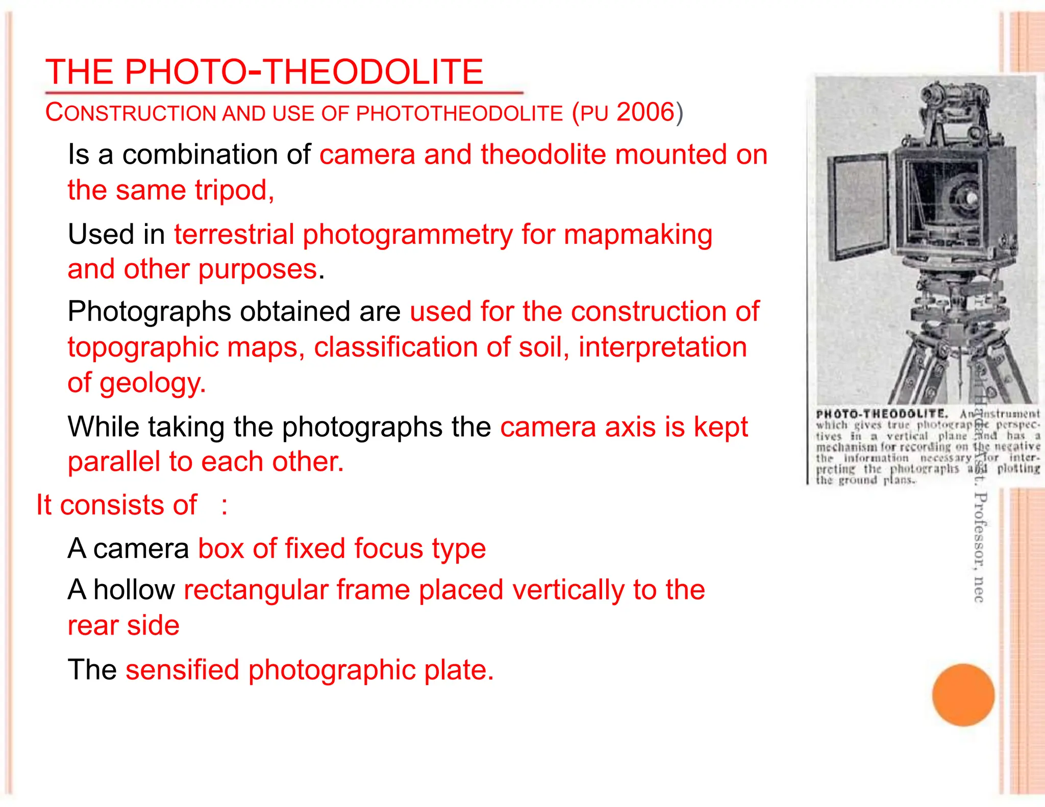 THE PHOTO-THEODOLITE
CONSTRUCTION AND USE OF PHOTOTHEODOLITE (PU 2006)
Is a combination of camera and theodolite mounted on
the same tripod,
Used in terrestrial photogrammetry for mapmaking
and other purposes.
Photographs obtained are used for the construction of
topographic maps, classification of soil, interpretation
of geology.
While taking the photographs the camera axis is kept
parallel to each other.
It consists of :
A camera box of fixed focus type
A hollow rectangular frame placed vertically to the
rear side
The sensified photographic plate.
 