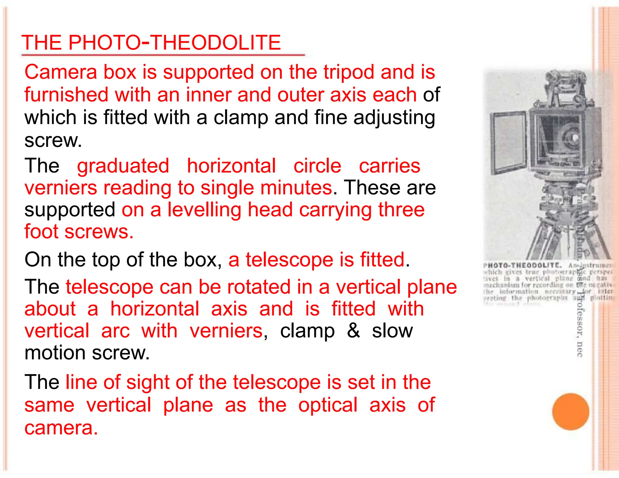THE PHOTO-THEODOLITE
Camera box is supported on the tripod and is
furnished with an inner and outer axis each of
which is fitted with a clamp and fine adjusting
screw.
The graduated horizontal circle carries
verniers reading to single minutes. These are
supported on a levelling head carrying three
foot screws.
On the top of the box, a telescope is fitted.
The telescope can be rotated in a vertical plane
about a horizontal axis and is fitted with
vertical arc with verniers, clamp & slow
motion screw.
The line of sight of the telescope is set in the
same vertical plane as the optical axis of
camera.
 