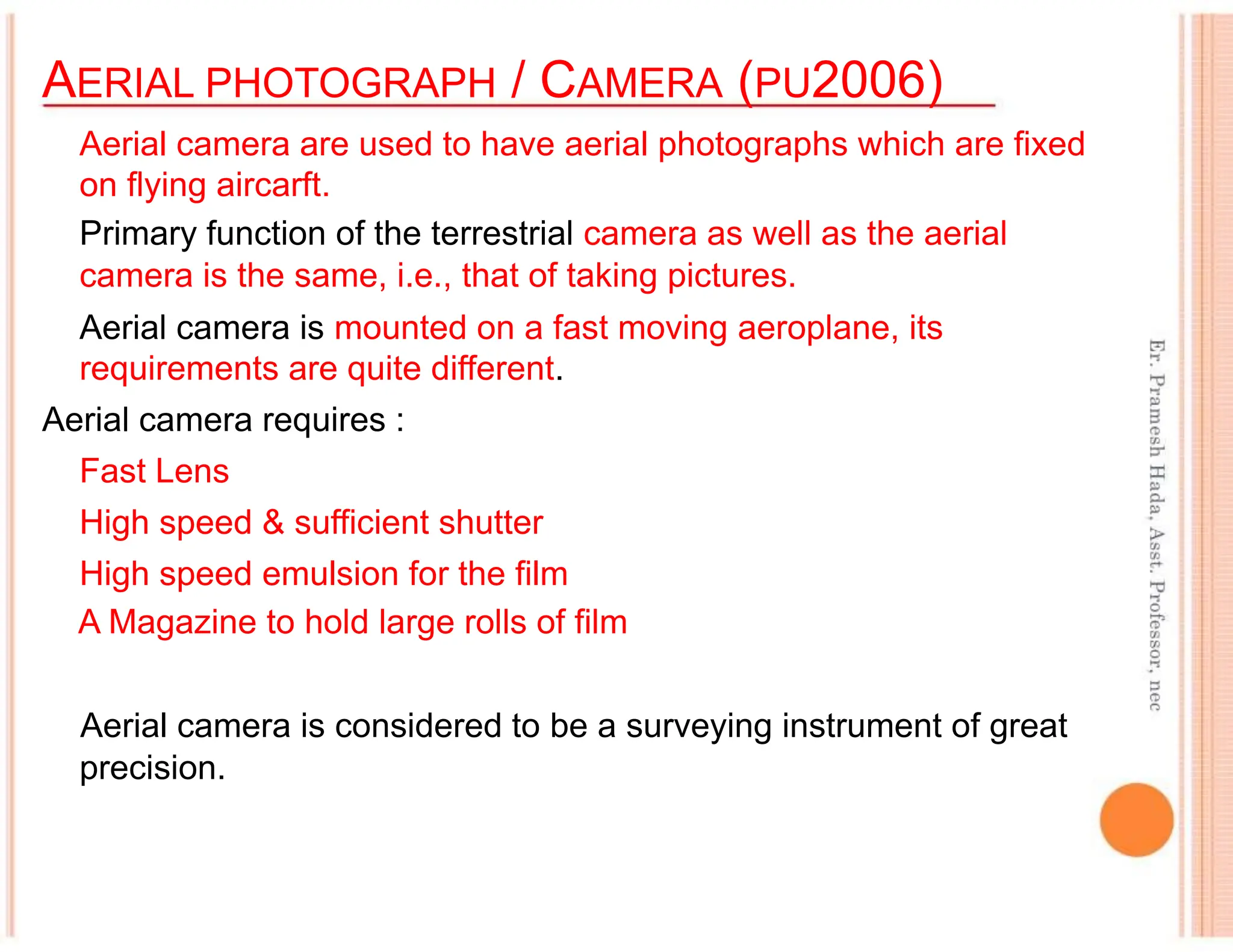 AERIAL PHOTOGRAPH / CAMERA (PU2006)
Aerial camera are used to have aerial photographs which are fixed
on flying aircarft.
Primary function of the terrestrial camera as well as the aerial
camera is the same, i.e., that of taking pictures.
Aerial camera is mounted on a fast moving aeroplane, its
requirements are quite different.
Aerial camera requires :
Fast Lens
High speed & sufficient shutter
High speed emulsion for the film
A Magazine to hold large rolls of film
Aerial camera is considered to be a surveying instrument of great
precision.
 