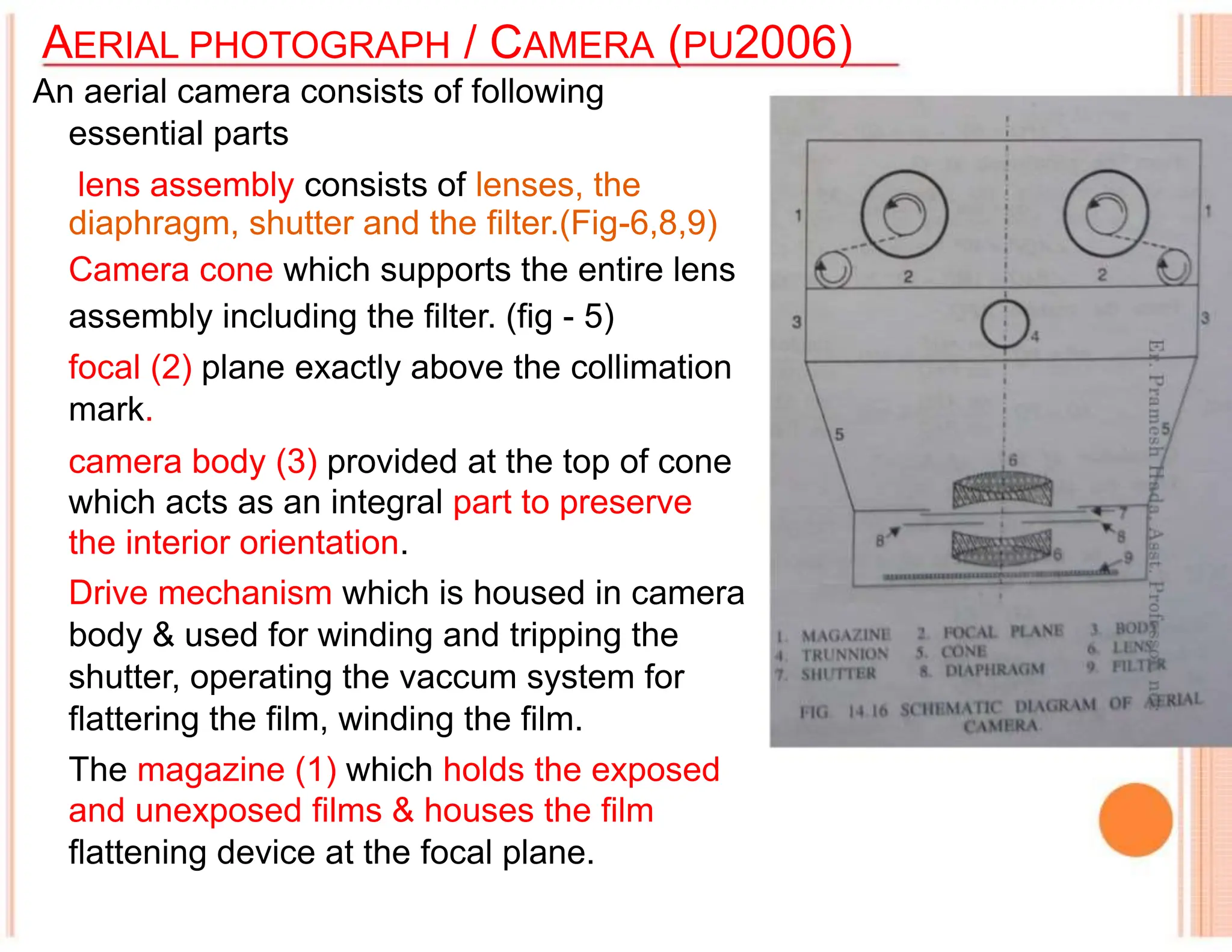 AERIAL PHOTOGRAPH / CAMERA (PU2006)
An aerial camera consists of following
essential parts
lens assembly consists of lenses, the
diaphragm, shutter and the filter.(Fig-6,8,9)
Camera cone which supports the entire lens
assembly including the filter. (fig - 5)
focal (2) plane exactly above the collimation
mark.
camera body (3) provided at the top of cone
which acts as an integral part to preserve
the interior orientation.
Drive mechanism which is housed in camera
body & used for winding and tripping the
shutter, operating the vaccum system for
flattering the film, winding the film.
The magazine (1) which holds the exposed
and unexposed films & houses the film
flattening device at the focal plane.
 