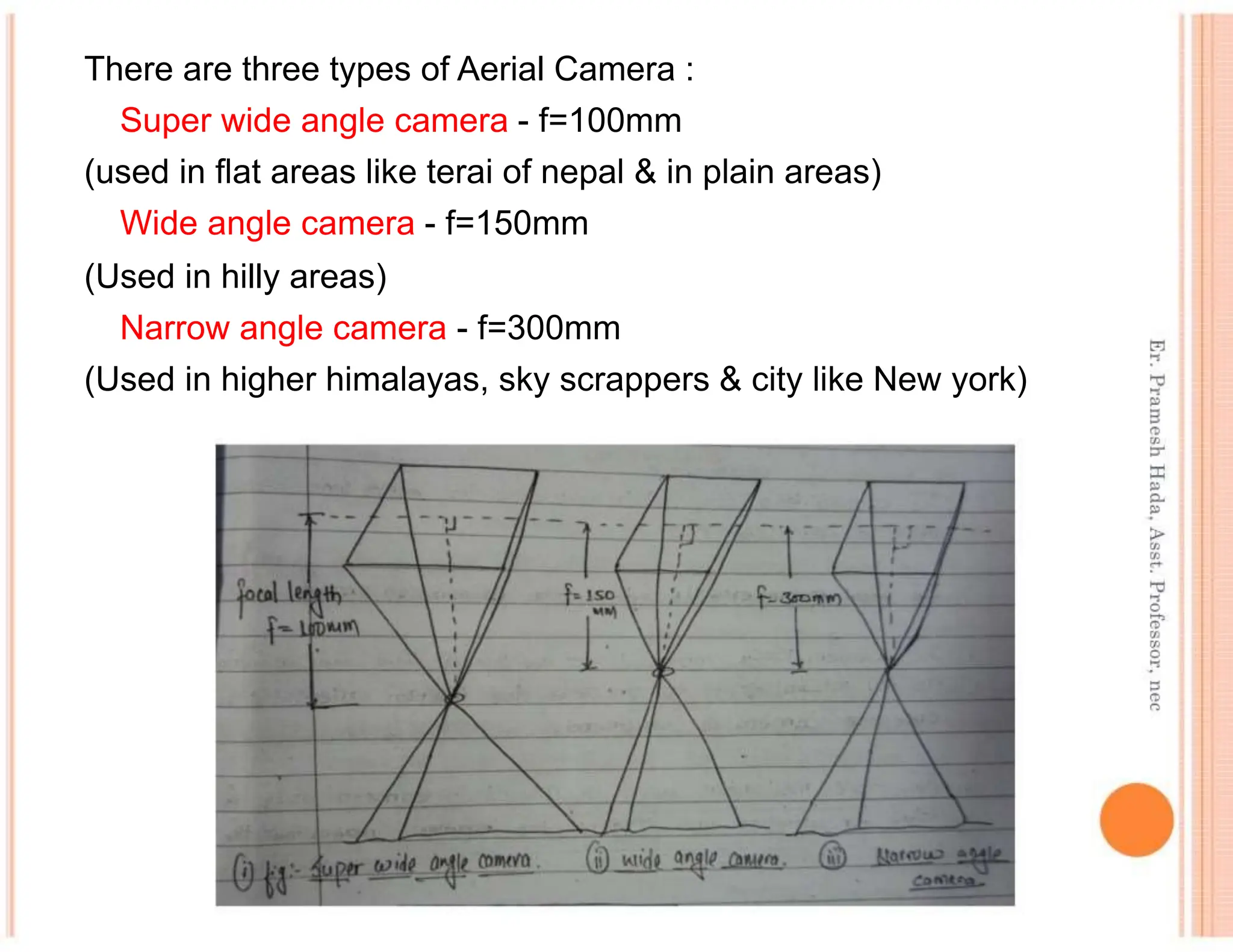 There are three types of Aerial Camera :
Super wide angle camera - f=100mm
(used in flat areas like terai of nepal & in plain areas)
Wide angle camera - f=150mm
(Used in hilly areas)
Narrow angle camera - f=300mm
(Used in higher himalayas, sky scrappers & city like New york)
 