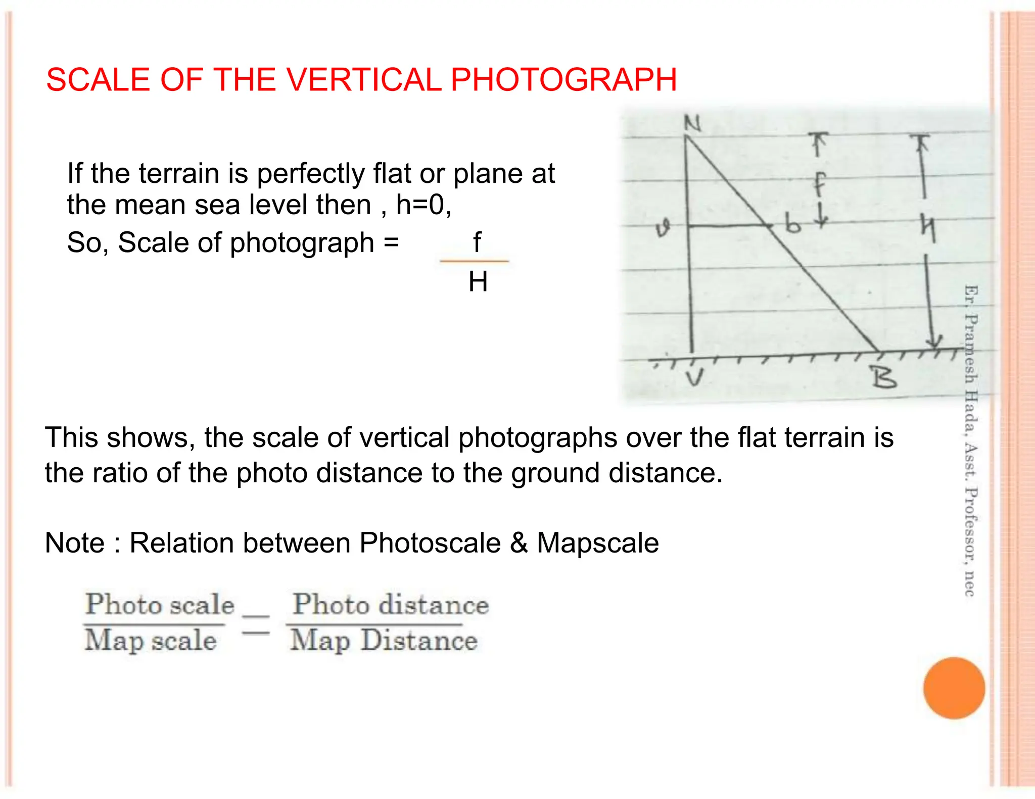 SCALE OF THE VERTICAL PHOTOGRAPH
If the terrain is perfectly flat or plane at
the mean sea level then , h=0,
So, Scale of photograph = f
H
This shows, the scale of vertical photographs over the flat terrain is
the ratio of the photo distance to the ground distance.
Note : Relation between Photoscale & Mapscale
 