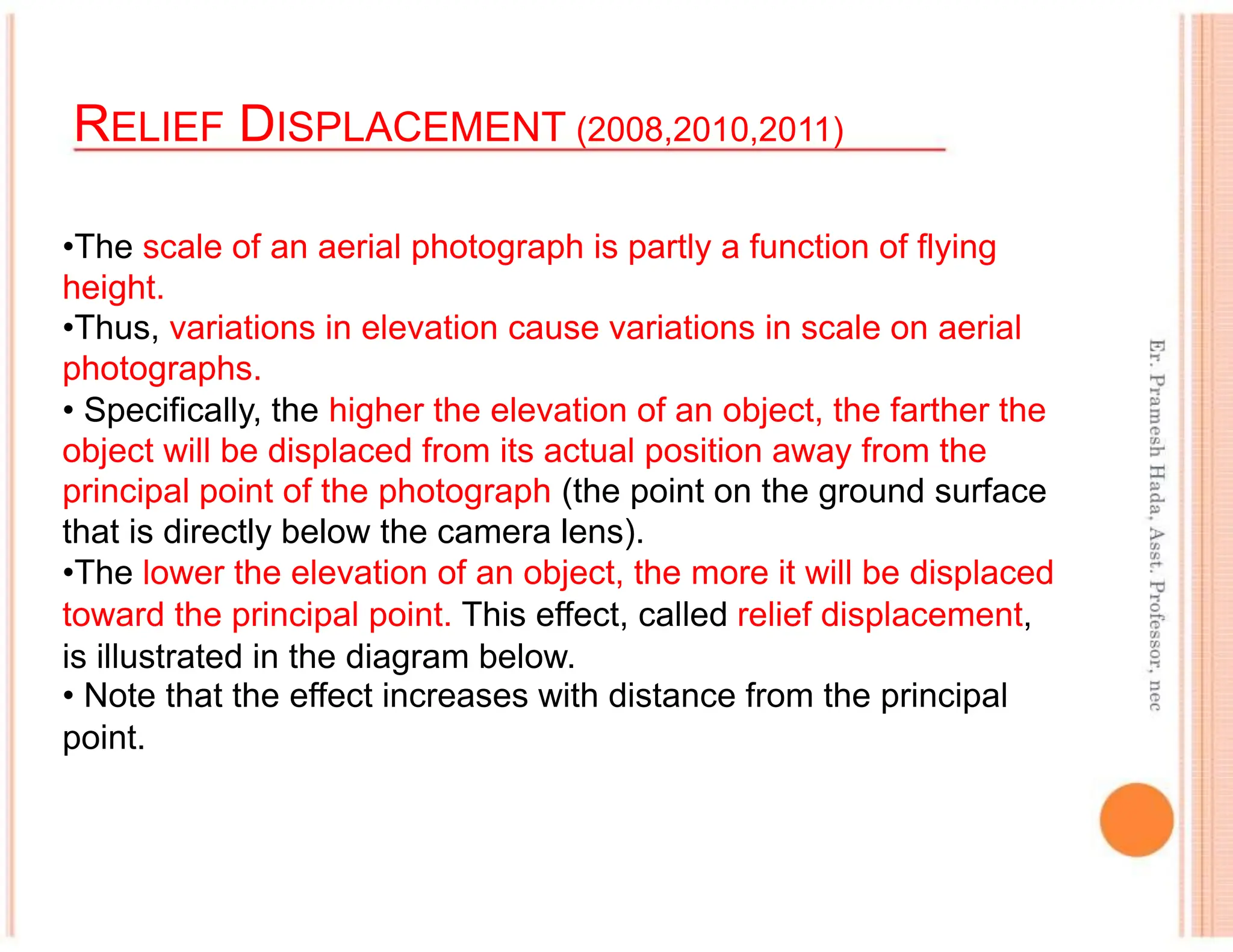 RELIEF DISPLACEMENT (2008,2010,2011)
•The scale of an aerial photograph is partly a function of flying
height.
•Thus, variations in elevation cause variations in scale on aerial
photographs.
• Specifically, the higher the elevation of an object, the farther the
object will be displaced from its actual position away from the
principal point of the photograph (the point on the ground surface
that is directly below the camera lens).
•The lower the elevation of an object, the more it will be displaced
toward the principal point. This effect, called relief displacement,
is illustrated in the diagram below.
• Note that the effect increases with distance from the principal
point.
 