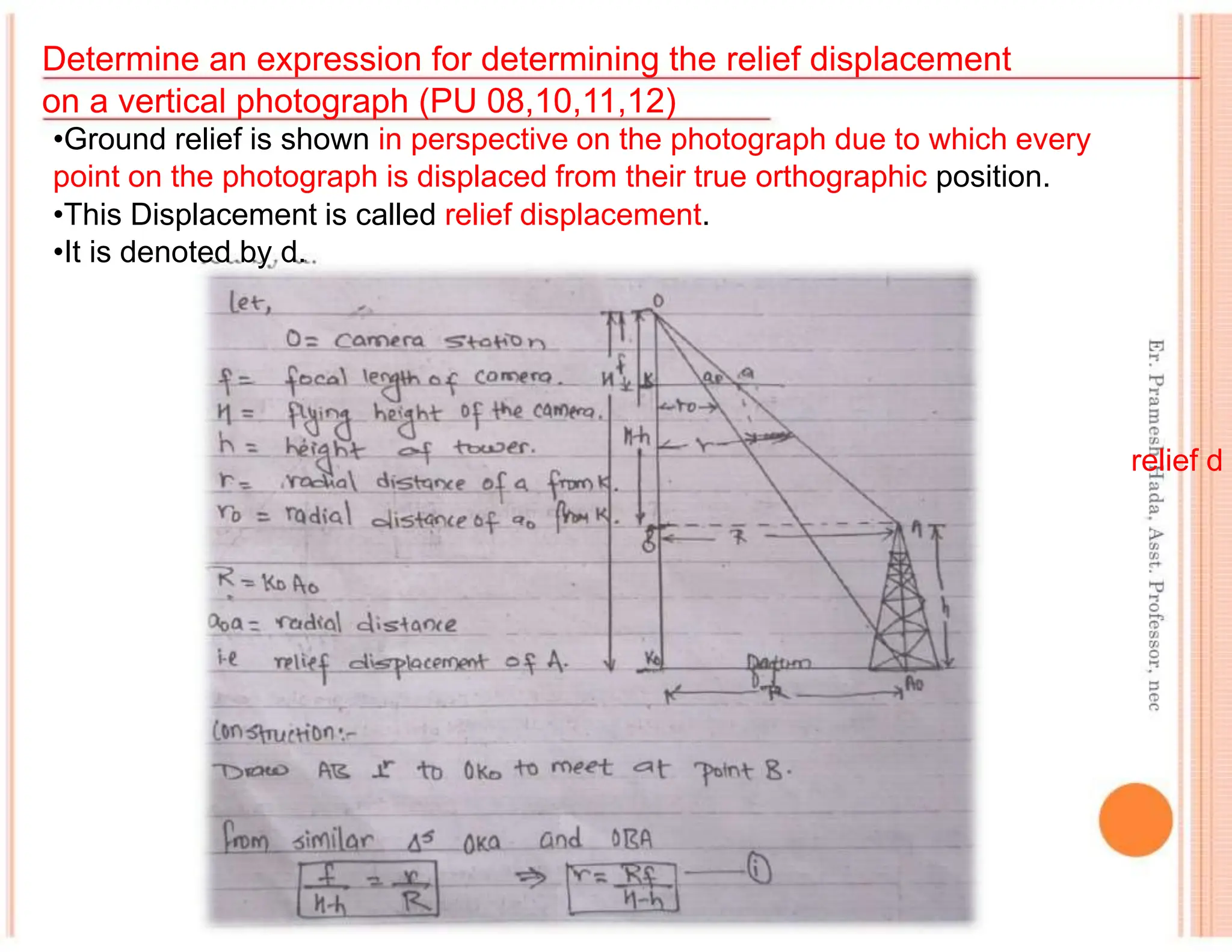 Determine an expression for determining the relief displacement
on a vertical photograph (PU 08,10,11,12)
•Ground relief is shown in perspective on the photograph due to which every
point on the photograph is displaced from their true orthographic position.
•This Displacement is called relief displacement.
•It is denoted by d.
relief d
 