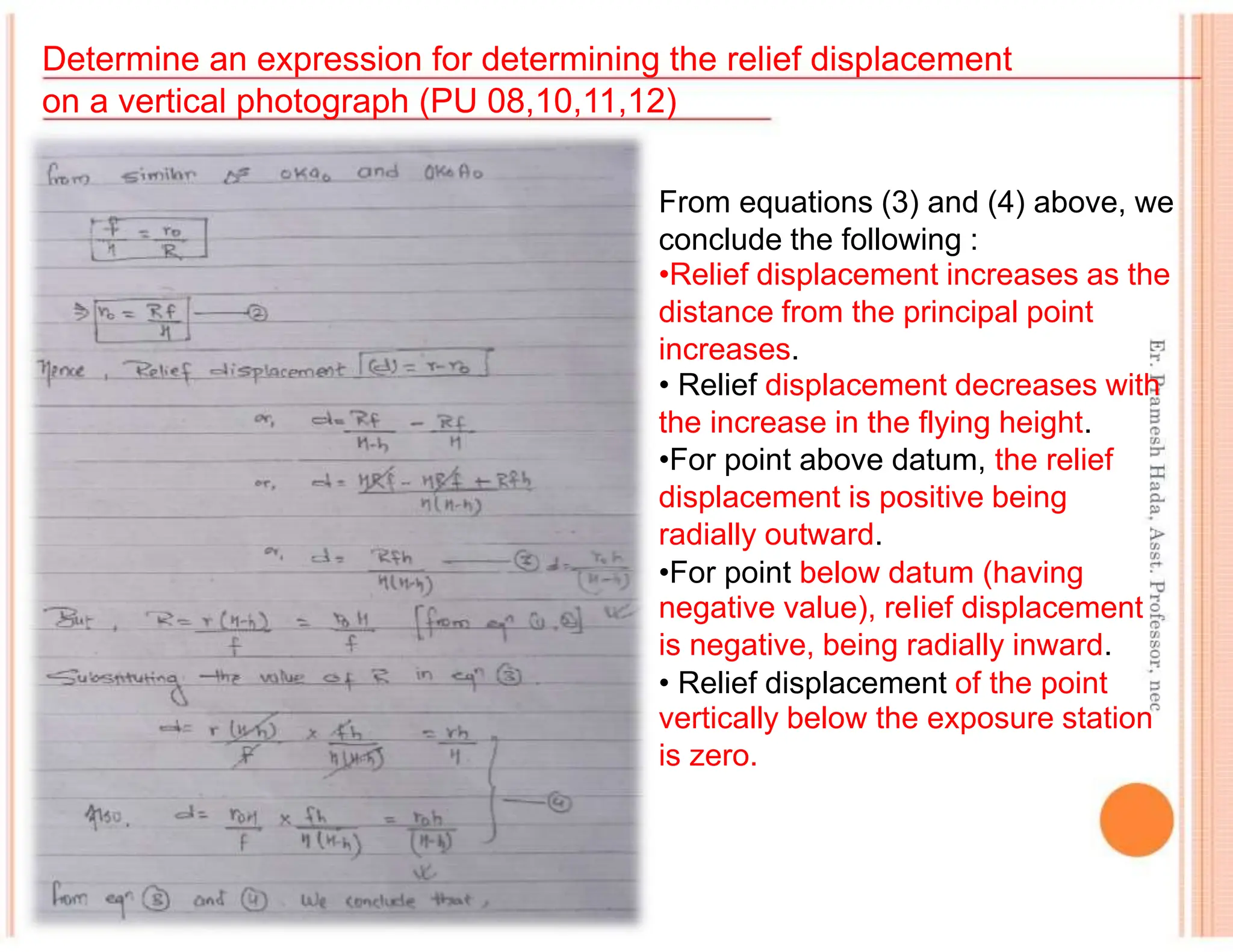Determine an expression for determining the relief displacement
on a vertical photograph (PU 08,10,11,12)
From equations (3) and (4) above, we
conclude the following :
•Relief displacement increases as the
distance from the principal point
increases.
• Relief displacement decreases with
the increase in the flying height.
•For point above datum, the relief
displacement is positive being
radially outward.
•For point below datum (having
negative value), reIief displacement
is negative, being radially inward.
• Relief displacement of the point
vertically below the exposure station
is zero.
 