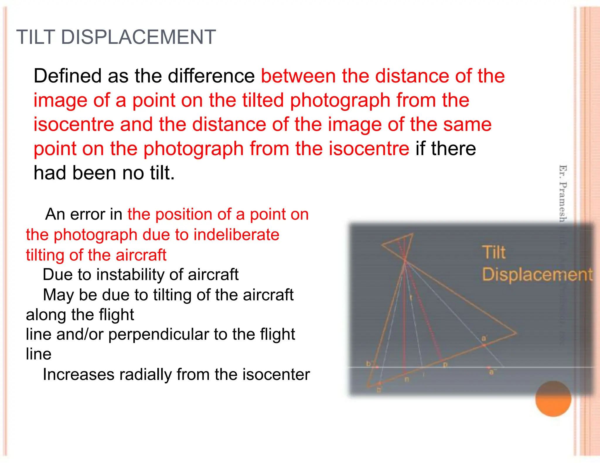 TILT DISPLACEMENT
Defined as the difference between the distance of the
image of a point on the tilted photograph from the
isocentre and the distance of the image of the same
point on the photograph from the isocentre if there
had been no tilt.
An error in the position of a point on
the photograph due to indeliberate
tilting of the aircraft
Due to instability of aircraft
May be due to tilting of the aircraft
along the flight
line and/or perpendicular to the flight
line
Increases radially from the isocenter
 
