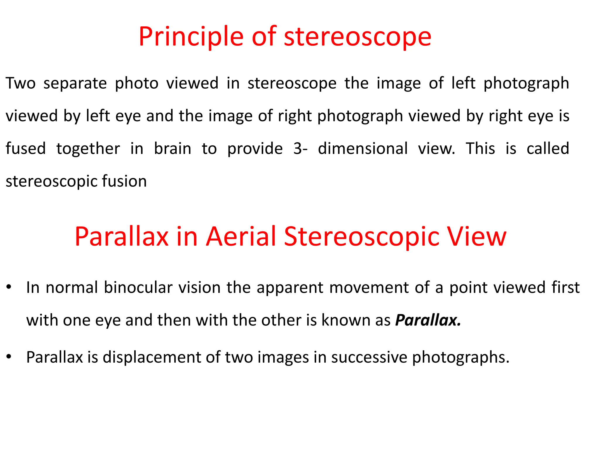 Two separate photo viewed in stereoscope the image of left photograph
viewed by left eye and the image of right photograph viewed by right eye is
fused together in brain to provide 3- dimensional view. This is called
stereoscopic fusion
Principle of stereoscope
Parallax in Aerial Stereoscopic View
• In normal binocular vision the apparent movement of a point viewed first
with one eye and then with the other is known as Parallax.
• Parallax is displacement of two images in successive photographs.
 