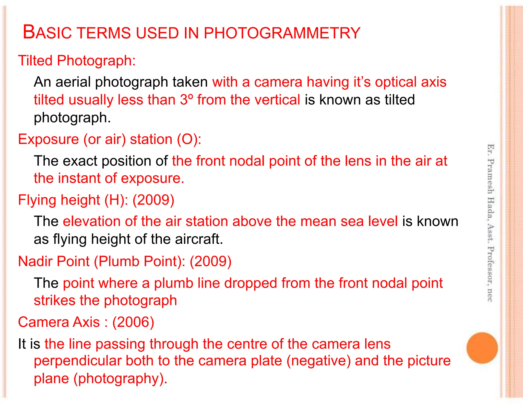 BASIC TERMS USED IN PHOTOGRAMMETRY
Tilted Photograph:
An aerial photograph taken with a camera having it’s optical axis
tilted usually less than 3º from the vertical is known as tilted
photograph.
Exposure (or air) station (O):
The exact position of the front nodal point of the lens in the air at
the instant of exposure.
Flying height (H): (2009)
The elevation of the air station above the mean sea level is known
as flying height of the aircraft.
Nadir Point (Plumb Point): (2009)
The point where a plumb line dropped from the front nodal point
strikes the photograph
Camera Axis : (2006)
It is the line passing through the centre of the camera lens
perpendicular both to the camera plate (negative) and the picture
plane (photography).
 