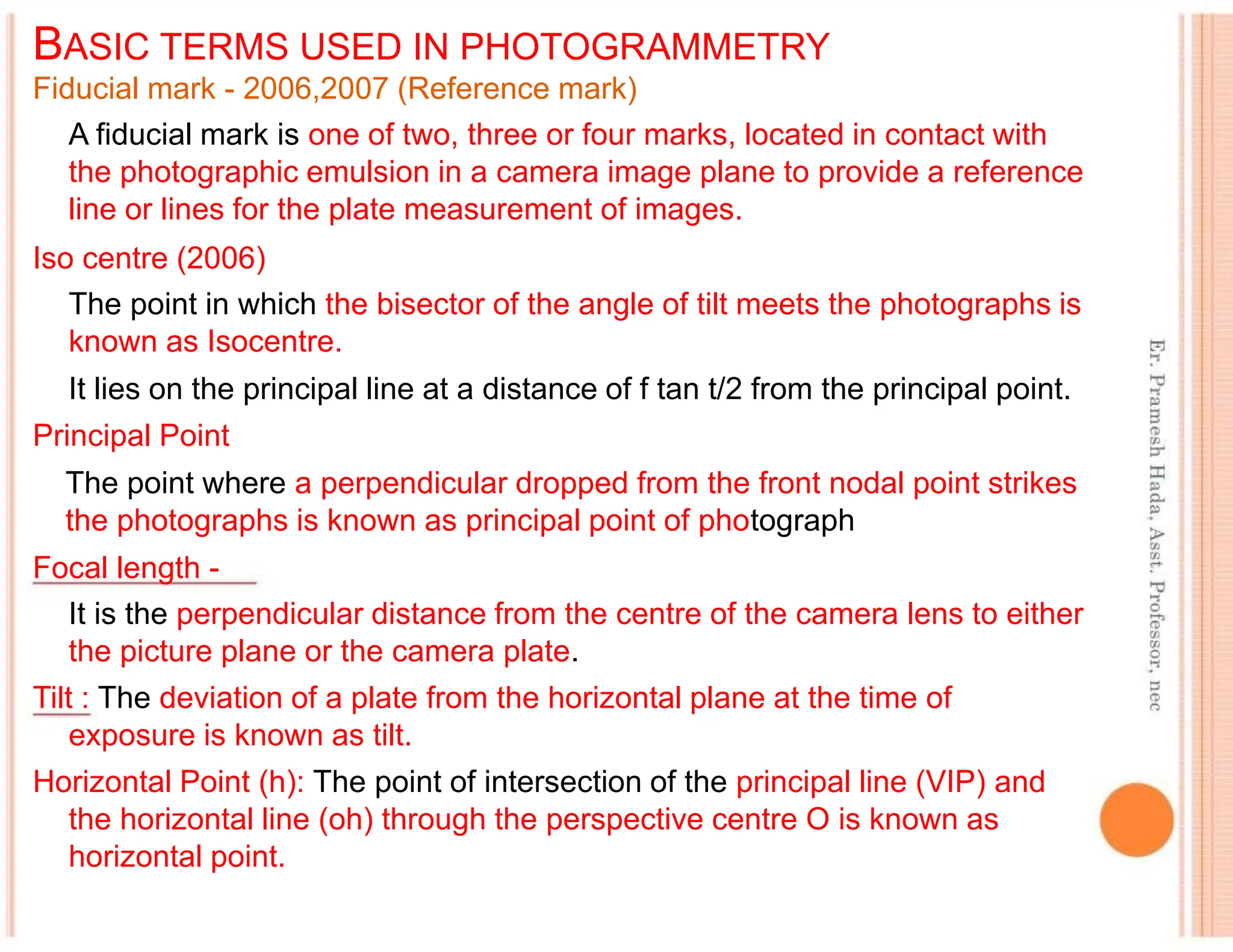 BASIC TERMS USED IN PHOTOGRAMMETRY
Fiducial mark - 2006,2007 (Reference mark)
A fiducial mark is one of two, three or four marks, located in contact with
the photographic emulsion in a camera image plane to provide a reference
line or lines for the plate measurement of images.
Iso centre (2006)
The point in which the bisector of the angle of tilt meets the photographs is
known as Isocentre.
It lies on the principal line at a distance of f tan t/2 from the principal point.
Principal Point
The point where a perpendicular dropped from the front nodal point strikes
the photographs is known as principal point of photograph
Focal length -
It is the perpendicular distance from the centre of the camera lens to either
the picture plane or the camera plate.
Tilt : The deviation of a plate from the horizontal plane at the time of
exposure is known as tilt.
Horizontal Point (h): The point of intersection of the principal line (VIP) and
the horizontal line (oh) through the perspective centre O is known as
horizontal point.
 