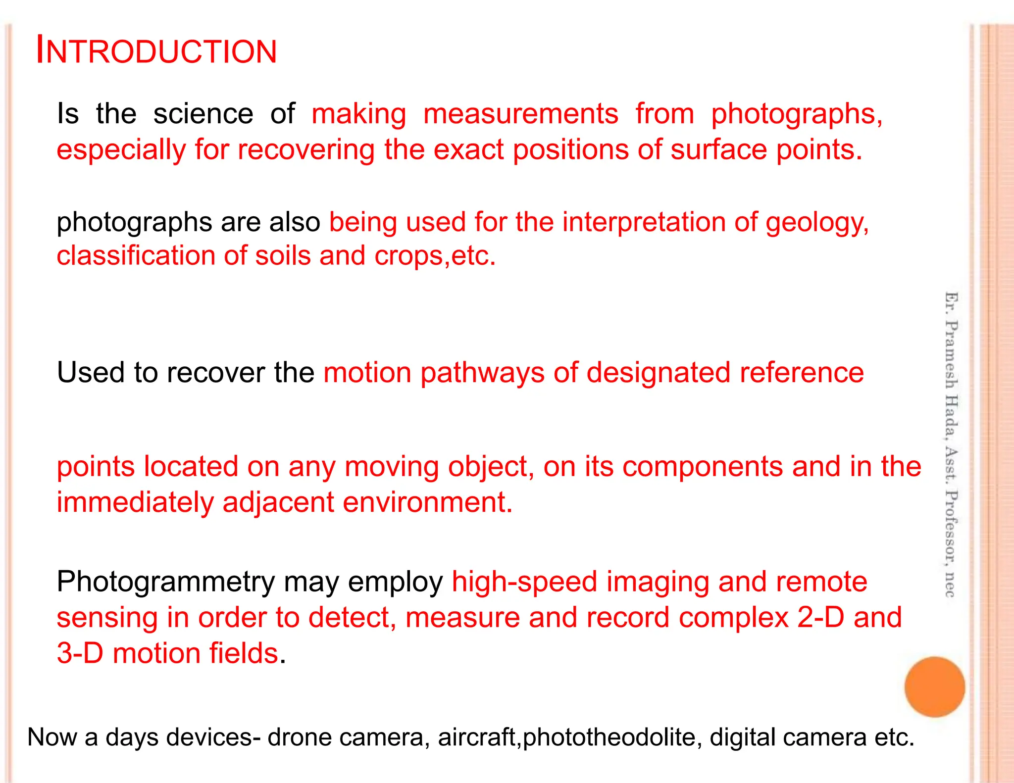 INTRODUCTION
photographs are also being used for the interpretation of geology,
classification of soils and crops,etc.
Used to recover the motion pathways of designated reference
points located on any moving object, on its components and in the
immediately adjacent environment.
Photogrammetry may employ high-speed imaging and remote
sensing in order to detect, measure and record complex 2-D and
3-D motion fields.
Now a days devices- drone camera, aircraft,phototheodolite, digital camera etc.
Is the science of making measurements from photographs,
especially for recovering the exact positions of surface points.
 
