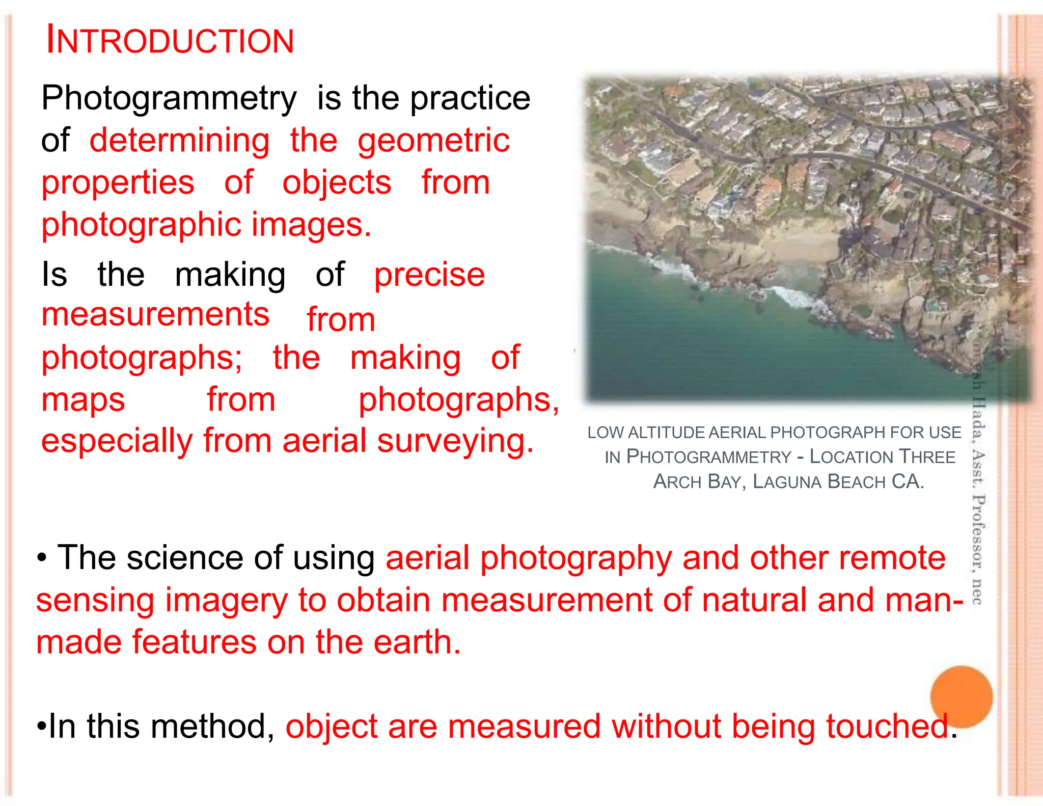 INTRODUCTION
Photogrammetry is the practice
of determining the geometric
properties of objects from
photographic images.
Is the making of precise
measurements from
photographs; the making of
maps from photographs,
especially from aerial surveying. LOW ALTITUDE AERIAL PHOTOGRAPH FOR USE
IN PHOTOGRAMMETRY - LOCATION THREE
ARCH BAY, LAGUNA BEACH CA.
• The science of using aerial photography and other remote
sensing imagery to obtain measurement of natural and man-
made features on the earth.
•In this method, object are measured without being touched.
 