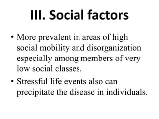 III. Social factors
• More prevalent in areas of high
social mobility and disorganization
especially among members of very
low social classes.
• Stressful life events also can
precipitate the disease in individuals.
 