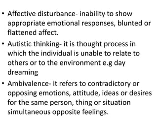 • Affective disturbance- inability to show
appropriate emotional responses, blunted or
flattened affect.
• Autistic thinking- it is thought process in
which the individual is unable to relate to
others or to the environment e.g day
dreaming
• Ambivalence- it refers to contradictory or
opposing emotions, attitude, ideas or desires
for the same person, thing or situation
simultaneous opposite feelings.
 