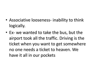 • Associative looseness- inability to think
logically.
• Ex- we wanted to take the bus, but the
airport took all the traffic. Driving is the
ticket when you want to get somewhere
no one needs a ticket to heaven. We
have it all in our pockets
 