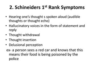 2. Schineiders 1st Rank Symptoms
• Hearing one’s thought s spoken aloud (audible
thoughts or thought echo)
• Hallucinatory voices in the form of statement and
reply
• Thought withdrawal
• Thought insertion
• Delusional perception
ex- a person sees a red car and knows that this
means their food is being poisoned by the
police
 