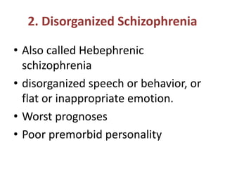 2. Disorganized Schizophrenia
• Also called Hebephrenic
schizophrenia
• disorganized speech or behavior, or
flat or inappropriate emotion.
• Worst prognoses
• Poor premorbid personality
 