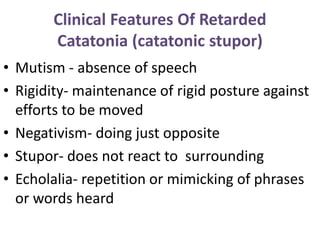 Clinical Features Of Retarded
Catatonia (catatonic stupor)
• Mutism - absence of speech
• Rigidity- maintenance of rigid posture against
efforts to be moved
• Negativism- doing just opposite
• Stupor- does not react to surrounding
• Echolalia- repetition or mimicking of phrases
or words heard
 