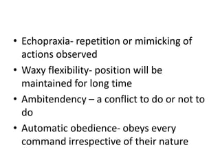 • Echopraxia- repetition or mimicking of
actions observed
• Waxy flexibility- position will be
maintained for long time
• Ambitendency – a conflict to do or not to
do
• Automatic obedience- obeys every
command irrespective of their nature
 