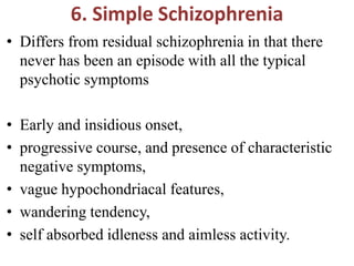 6. Simple Schizophrenia
• Differs from residual schizophrenia in that there
never has been an episode with all the typical
psychotic symptoms
• Early and insidious onset,
• progressive course, and presence of characteristic
negative symptoms,
• vague hypochondriacal features,
• wandering tendency,
• self absorbed idleness and aimless activity.
 